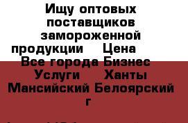 Ищу оптовых поставщиков замороженной продукции. › Цена ­ 10 - Все города Бизнес » Услуги   . Ханты-Мансийский,Белоярский г.